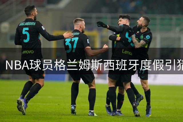 NBA球员格兰姆斯西班牙度假引猜测 或为湖人迷你训练营提前踩点